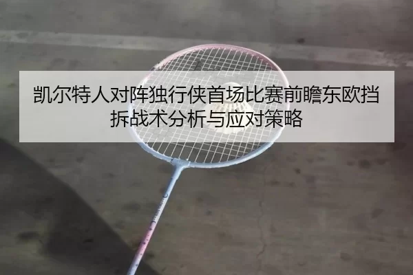凯尔特人对阵独行侠首场比赛前瞻东欧挡拆战术分析与应对策略
